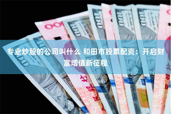 专业炒股的公司叫什么 和田市股票配资：开启财富增值新征程